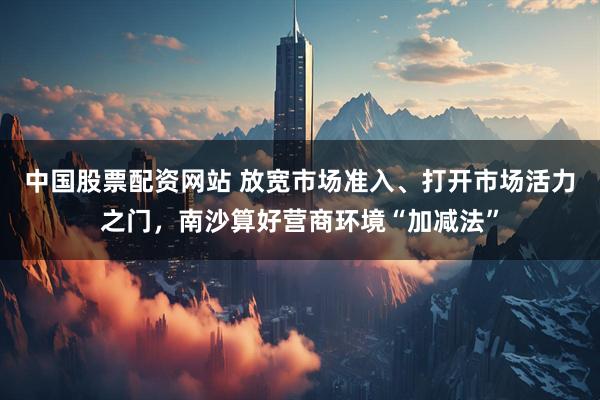 中国股票配资网站 放宽市场准入、打开市场活力之门，南沙算好营商环境“加减法”