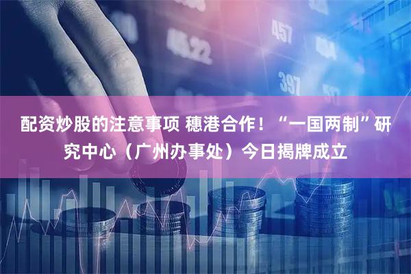 配资炒股的注意事项 穗港合作！“一国两制”研究中心（广州办事处）今日揭牌成立