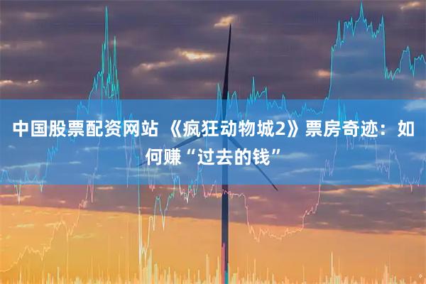 中国股票配资网站 《疯狂动物城2》票房奇迹：如何赚“过去的钱”