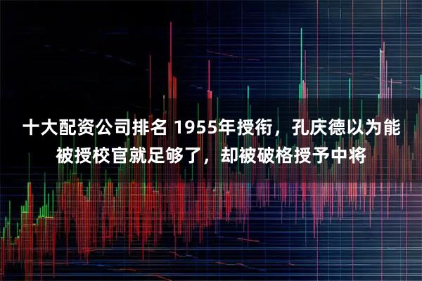 十大配资公司排名 1955年授衔，孔庆德以为能被授校官就足够了，却被破格授予中将