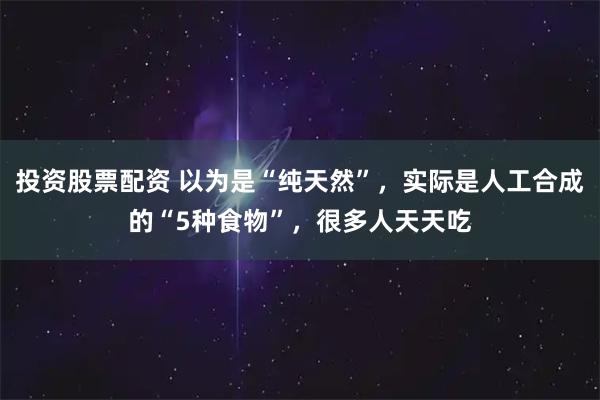 投资股票配资 以为是“纯天然”，实际是人工合成的“5种食物”，很多人天天吃