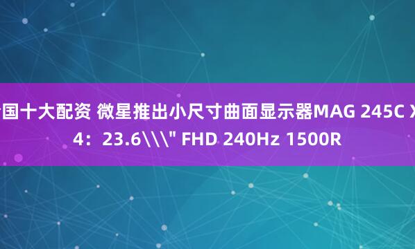 全国十大配资 微星推出小尺寸曲面显示器MAG 245C X24：23.6\＂ FHD 240Hz 1500R