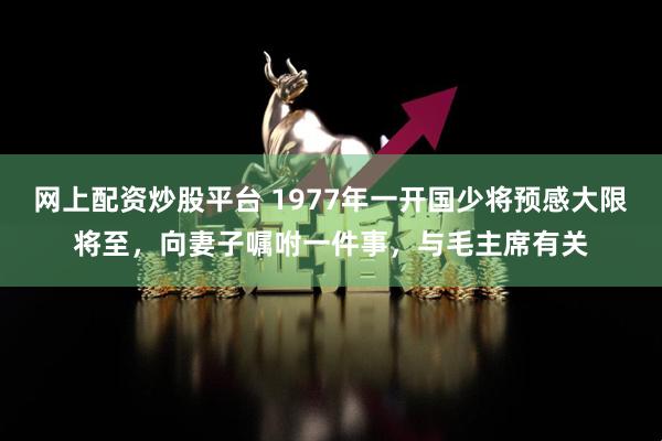 网上配资炒股平台 1977年一开国少将预感大限将至，向妻子嘱咐一件事，与毛主席有关