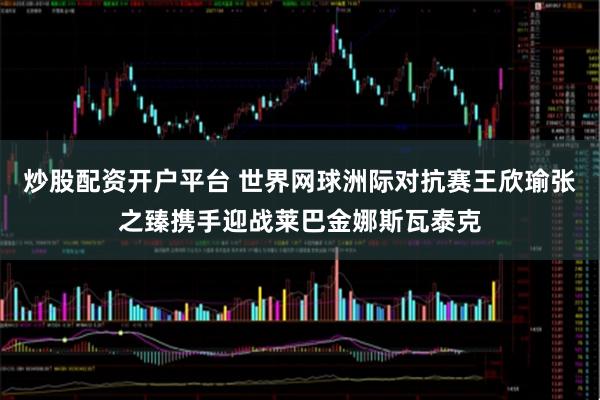 炒股配资开户平台 世界网球洲际对抗赛王欣瑜张之臻携手迎战莱巴金娜斯瓦泰克