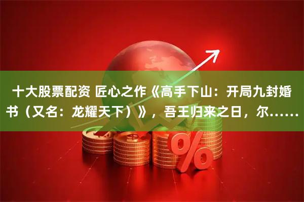 十大股票配资 匠心之作《高手下山：开局九封婚书（又名：龙耀天下）》，吾王归来之日，尔……