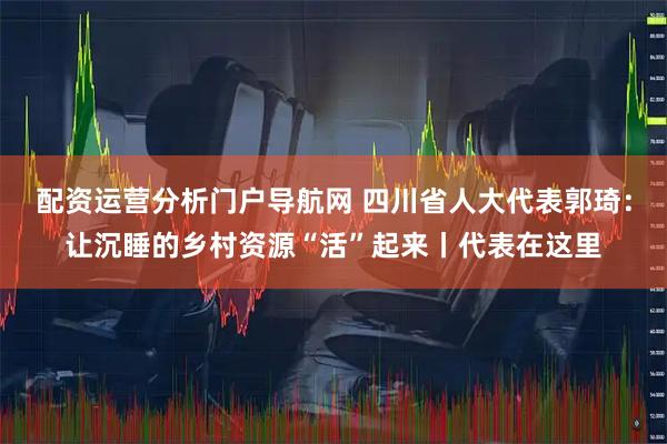 配资运营分析门户导航网 四川省人大代表郭琦：让沉睡的乡村资源“活”起来丨代表在这里