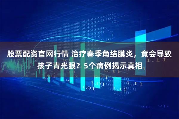 股票配资官网行情 治疗春季角结膜炎，竟会导致孩子青光眼？5个病例揭示真相