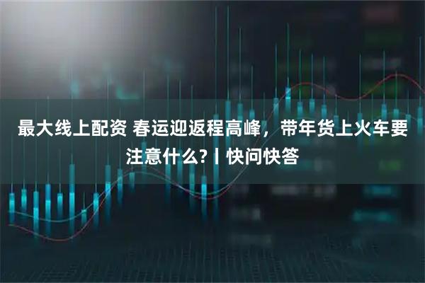 最大线上配资 春运迎返程高峰，带年货上火车要注意什么?丨快问快答