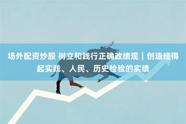场外配资炒股 树立和践行正确政绩观｜创造经得起实践、人民、历史检验的实绩