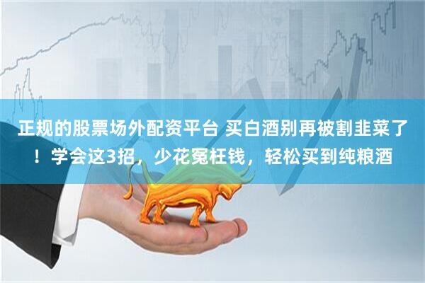 正规的股票场外配资平台 买白酒别再被割韭菜了！学会这3招，少花冤枉钱，轻松买到纯粮酒